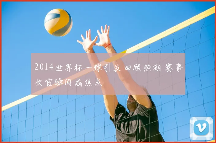 2014世界杯一球引发回顾热潮 赛事收官瞬间成焦点