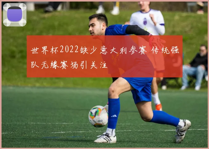 世界杯2022缺少意大利参赛 传统强队无缘赛场引关注